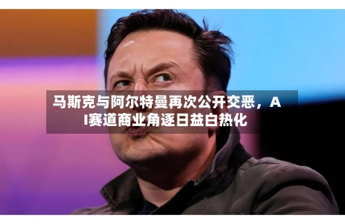 马斯克与阿尔特曼再次公开交恶，AI赛道商业角逐日益白热化-第2张图片