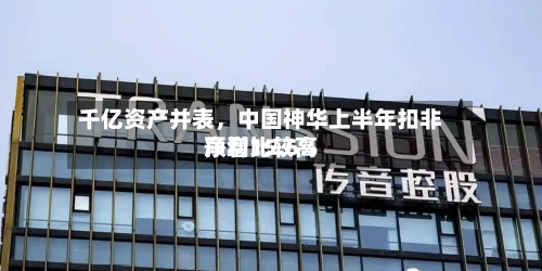 千亿资产并表，中国神华上半年扣非净利比较高预增15.6%-第2张图片