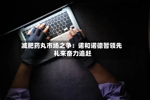 减肥药丸市场之争：诺和诺德暂领先 礼来奋力追赶-第3张图片