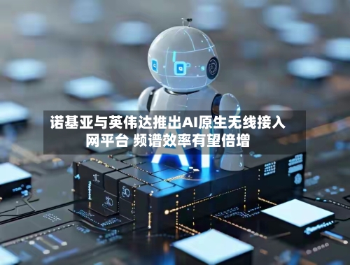 诺基亚与英伟达推出AI原生无线接入网平台 频谱效率有望倍增-第3张图片