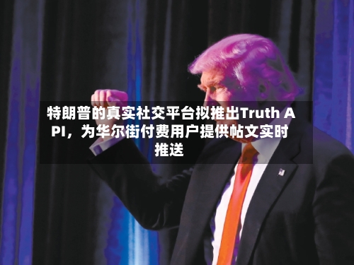 特朗普的真实社交平台拟推出Truth API，为华尔街付费用户提供帖文实时推送