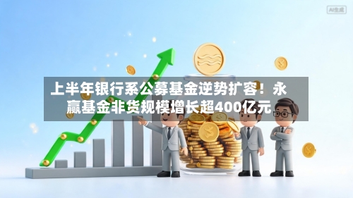 上半年银行系公募基金逆势扩容！永赢基金非货规模增长超400亿元