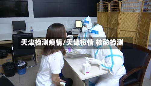 天津检测疫情/天津疫情 核酸检测