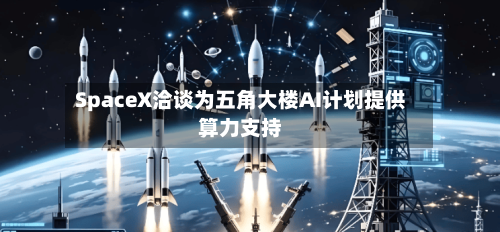 SpaceX洽谈为五角大楼AI计划提供算力支持