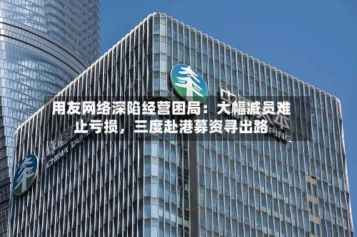 用友网络深陷经营困局：大幅减员难止亏损，三度赴港募资寻出路-第2张图片