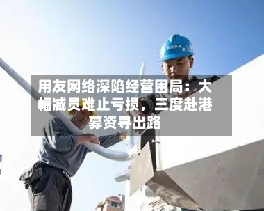 用友网络深陷经营困局：大幅减员难止亏损	，三度赴港募资寻出路-第3张图片