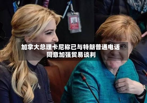 加拿大总理卡尼称已与特朗普通电话 同意加强贸易谈判-第3张图片