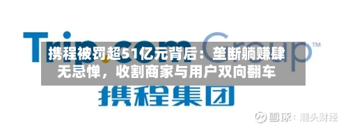 携程被罚超51亿元背后：垄断躺赚肆无忌惮，收割商家与用户双向翻车-第2张图片