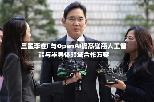 三星李在镕与OpenAI据悉磋商人工智能与半导体领域合作方案-第2张图片