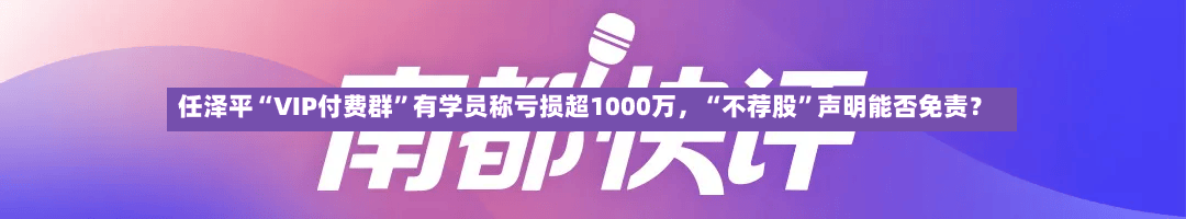 任泽平“VIP付费群”有学员称亏损超1000万，“不荐股”声明能否免责？