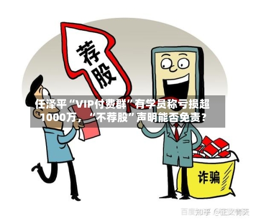 任泽平“VIP付费群”有学员称亏损超1000万，“不荐股”声明能否免责？-第3张图片