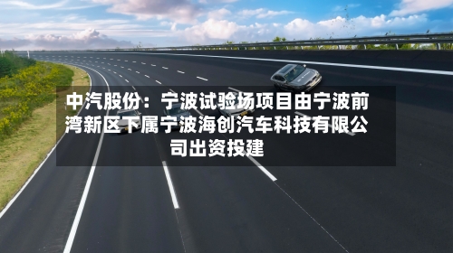 中汽股份：宁波试验场项目由宁波前湾新区下属宁波海创汽车科技有限公司出资投建-第2张图片
