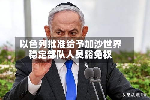 以色列批准给予加沙世界
稳定部队人员豁免权-第3张图片