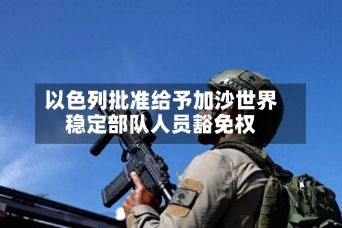 以色列批准给予加沙世界稳定部队人员豁免权