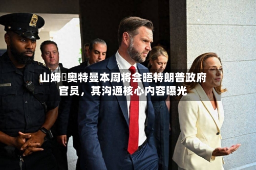山姆・奥特曼本周将会晤特朗普政府官员，其沟通核心内容曝光