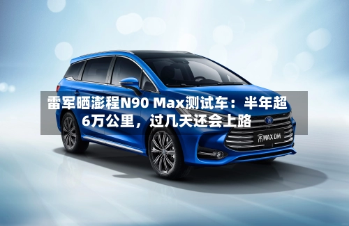 雷军晒澎程N90 Max测试车：半年超6万公里，过几天还会上路-第2张图片