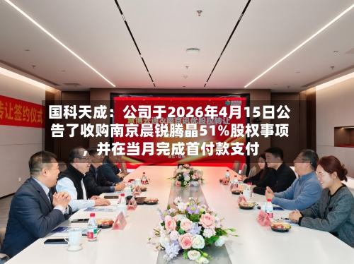 国科天成：公司于2026年4月15日公告了收购南京晨锐腾晶51%股权事项，并在当月完成首付款支付-第3张图片