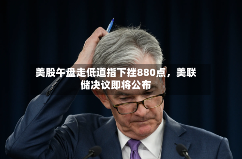美股午盘走低道指下挫880点	，美联储决议即将公布-第3张图片