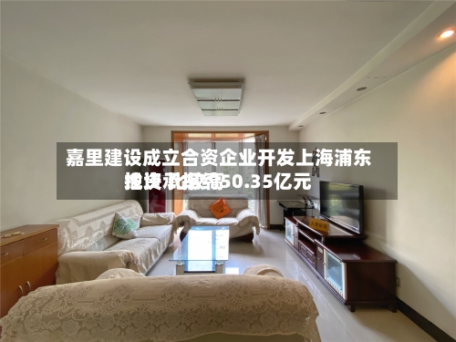 嘉里建设成立合资企业开发上海浦东地块 比较高投资承担约50.35亿元-第3张图片