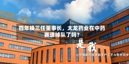 四年换三任董事长，太龙药业在中药赛道掉队了吗？-第2张图片