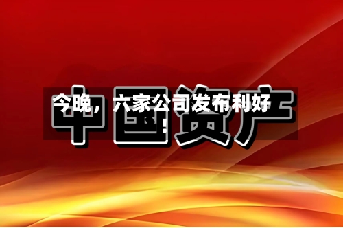 今晚，六家公司发布利好！-第2张图片