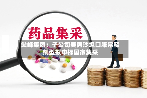尖峰集团：子公司美阿沙坦口服常释剂型拟中标国家集采