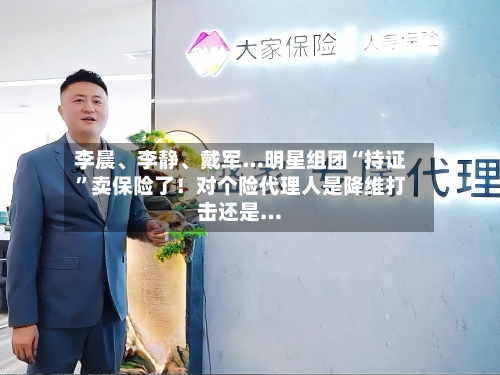 李晨、李静、戴军…明星组团“持证”卖保险了！对个险代理人是降维打击还是…