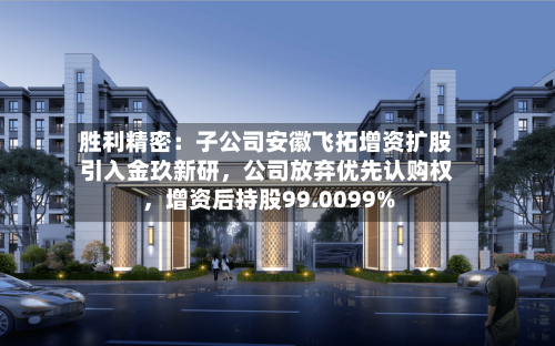 胜利精密：子公司安徽飞拓增资扩股引入金玖新研，公司放弃优先认购权，增资后持股99.0099%-第2张图片