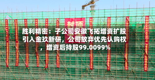 胜利精密：子公司安徽飞拓增资扩股引入金玖新研，公司放弃优先认购权，增资后持股99.0099%-第3张图片