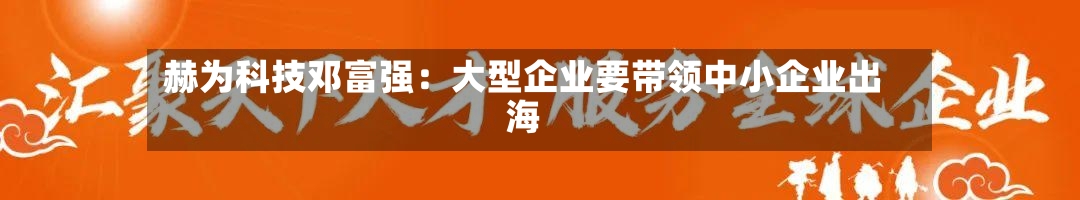 赫为科技邓富强：大型企业要带领中小企业出海