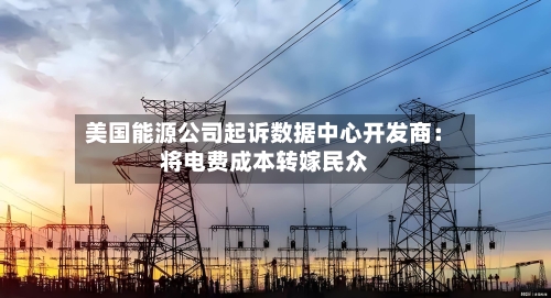 美国能源公司起诉数据中心开发商:将电费成本转嫁民众-第2张图片