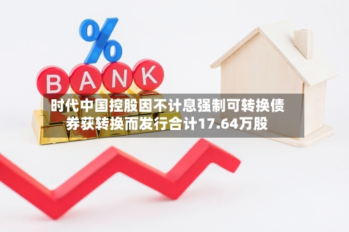 时代中国控股因不计息强制可转换债券获转换而发行合计17.64万股-第2张图片