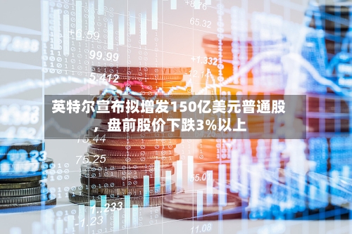 英特尔宣布拟增发150亿美元普通股，盘前股价下跌3%以上-第2张图片