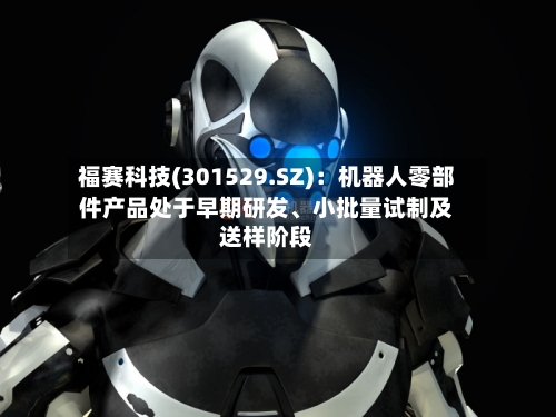 福赛科技(301529.SZ)：机器人零部件产品处于早期研发、小批量试制及送样阶段-第2张图片