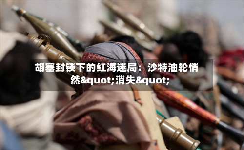 胡塞封锁下的红海迷局：沙特油轮悄然"消失"-第2张图片