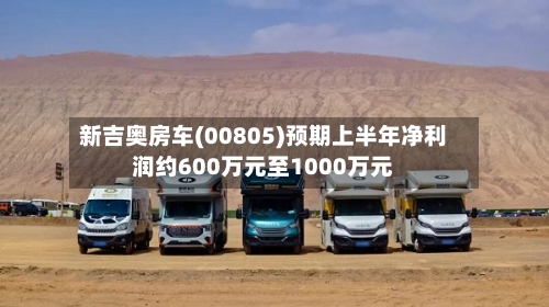 新吉奥房车(00805)预期上半年净利润约600万元至1000万元-第3张图片