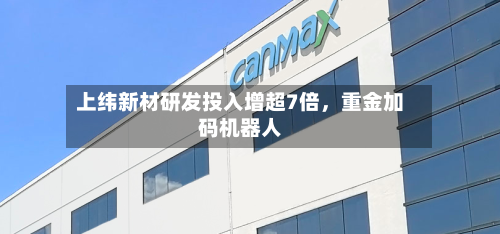 上纬新材研发投入增超7倍，重金加码机器人-第2张图片