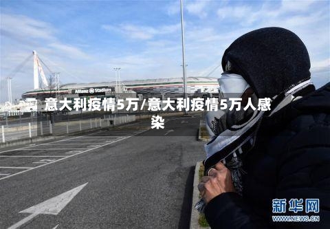意大利疫情5万/意大利疫情5万人感染