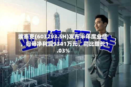 埃泰克(603293.SH)发布半年度业绩	，归母净利润9341万元，同比增长1.03%-第3张图片