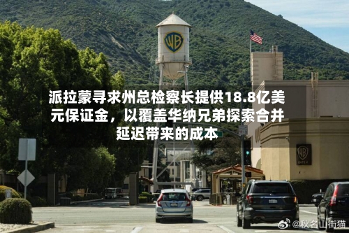 派拉蒙寻求州总检察长提供18.8亿美元保证金，以覆盖华纳兄弟探索合并延迟带来的成本-第3张图片