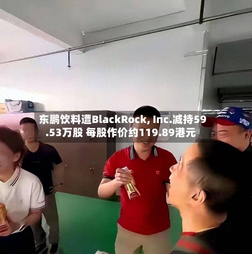 东鹏饮料遭BlackRock, Inc.减持59.53万股 每股作价约119.89港元-第2张图片