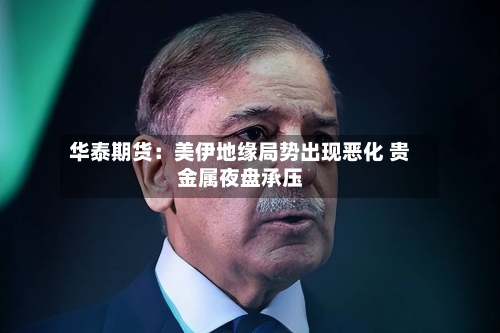 华泰期货：美伊地缘局势出现恶化 贵金属夜盘承压-第3张图片