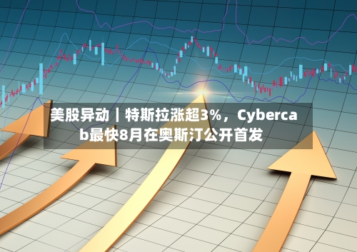 美股异动｜特斯拉涨超3%，Cybercab最快8月在奥斯汀公开首发-第2张图片