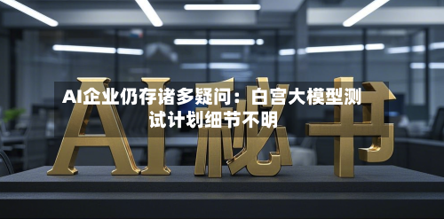 AI企业仍存诸多疑问：白宫大模型测试计划细节不明-第2张图片