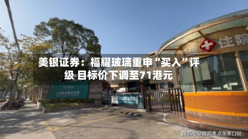 美银证券：福耀玻璃重申“买入	”评级 目标价下调至71港元-第2张图片