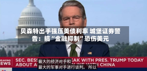 贝森特出手强压美债利率 城堡证券警告：搞“金融抑制”恐伤美元-第3张图片
