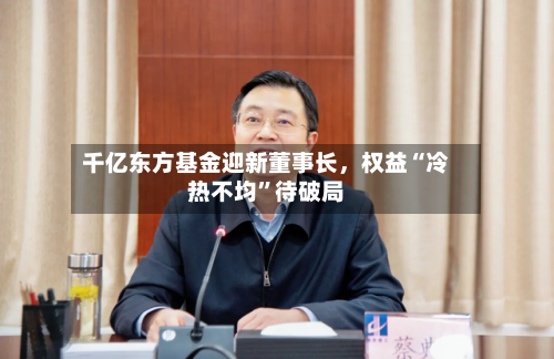 千亿东方基金迎新董事长，权益“冷热不均	”待破局-第2张图片