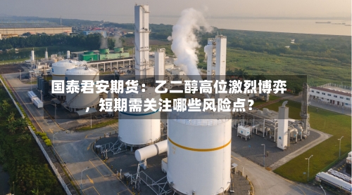 国泰君安期货：乙二醇高位激烈博弈	，短期需关注哪些风险点？-第2张图片