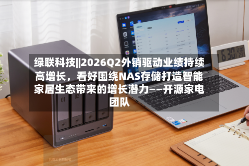 绿联科技||2026Q2外销驱动业绩持续高增长	，看好围绕NAS存储打造智能家居生态带来的增长潜力——开源家电团队-第2张图片