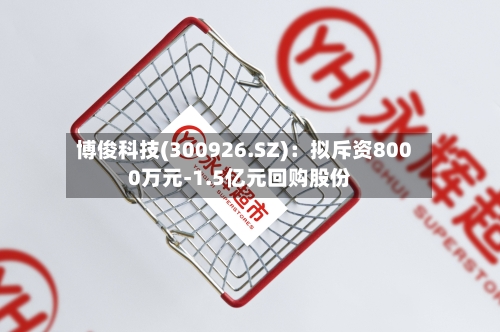 博俊科技(300926.SZ)：拟斥资8000万元-1.5亿元回购股份-第2张图片